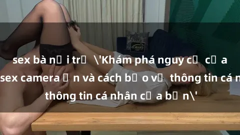 sex bà nội trợ 'Khám phá nguy cơ của việc sử dụng sex camera ẩn và cách bảo vệ thông tin cá nhân của bạn'