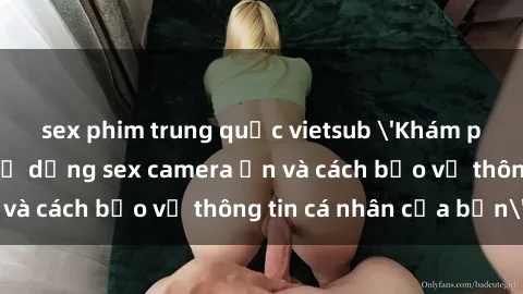 sex phim trung quốc vietsub 'Khám phá nguy cơ của việc sử dụng sex camera ẩn và cách bảo vệ thông tin cá nhân của bạn'