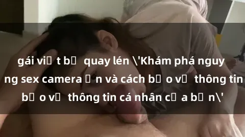 gái việt bị quay lén 'Khám phá nguy cơ của việc sử dụng sex camera ẩn và cách bảo vệ thông tin cá nhân của bạn'