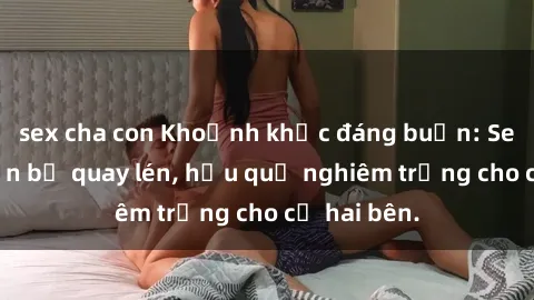 sex cha con Khoảnh khắc đáng buồn: Sex khách sạn bị quay lén, hậu quả nghiêm trọng cho cả hai bên.