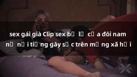 sex gái già Clip sex bị lộ của đôi nam nữ nổi tiếng gây sốc trên mạng xã hội