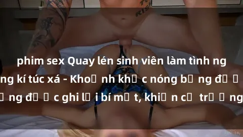 phim sex Quay lén sinh viên làm tình ngay trên giường trong kí túc xá - Khoảnh khắc nóng bỏng được ghi lại bí mật, khiến cả trường học xôn xao.
