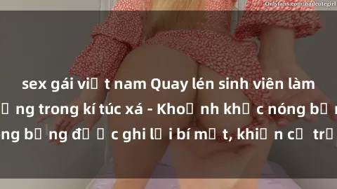 sex gái việt nam Quay lén sinh viên làm tình ngay trên giường trong kí túc xá - Khoảnh khắc nóng bỏng được ghi lại bí mật, khiến cả trường học xôn xao.