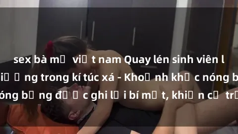 sex bà mẹ việt nam Quay lén sinh viên làm tình ngay trên giường trong kí túc xá - Khoảnh khắc nóng bỏng được ghi lại bí mật, khiến cả trường học xôn xao.