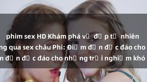phim sex HD Khám phá vẻ đẹp tự nhiên và văn hóa đa dạng qua sex châu Phi: Điểm đến độc đáo cho những trải nghiệm khó quên
