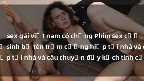 sex gái việt nam có chồng Phim sex cưỡng hiếp vietsub: Nữ sinh bị tên trộm cưỡng hiếp tại nhà và câu chuyện đầy kịch tính của vietsub