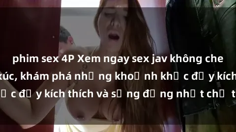 phim sex 4P Xem ngay sex jav không che để thỏa mãn cảm xúc, khám phá những khoảnh khắc đầy kích thích và sống động nhất chỉ trong click!