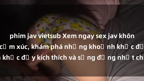 phim jav vietsub Xem ngay sex jav không che để thỏa mãn cảm xúc, khám phá những khoảnh khắc đầy kích thích và sống động nhất chỉ trong click!