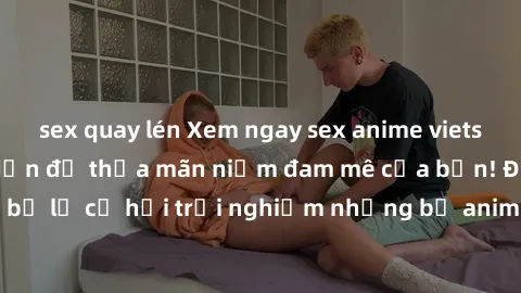 sex quay lén Xem ngay sex anime vietsub cực hot và hấp dẫn để thỏa mãn niềm đam mê của bạn! Đừng bỏ lỡ cơ hội trải nghiệm những bộ anime đỉnh cao chỉ có tại đây!