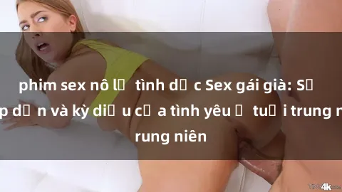 phim sex nô lệ tình dục Sex gái già: Sự hấp dẫn và kỳ diệu của tình yêu ở tuổi trung niên