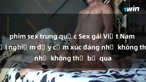phim sex trung quốc Sex gái Việt Nam có con: Trải nghiệm đầy cảm xúc đáng nhớ không thể bỏ qua