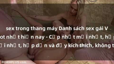 sex trong thang máy Danh sách sex gái Việt Nam sinh viên hot nhất hiện nay - Cập nhật mới nhất, hấp dẫn và đầy kích thích, không thể bỏ qua!