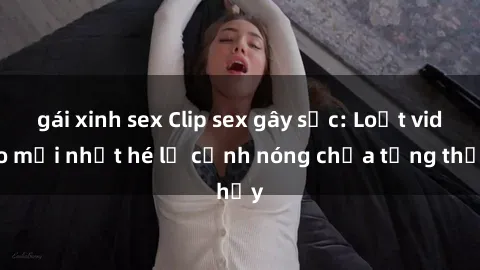 gái xinh sex Clip sex gây sốc: Loạt video mới nhất hé lộ cảnh nóng chưa từng thấy