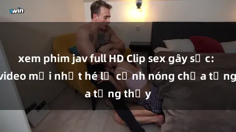 xem phim jav full HD Clip sex gây sốc: Loạt video mới nhất hé lộ cảnh nóng chưa từng thấy