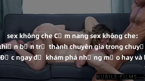 sex không che Cẩm nang sex không che: Những bí quyết khiến bạn trở thành chuyên gia trong chuyện ấy! Đọc ngay để khám phá những mẹo hay và bí quyết tình dục không che.