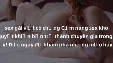 sex gái việt có chồng Cẩm nang sex không che: Những bí quyết khiến bạn trở thành chuyên gia trong chuyện ấy! Đọc ngay để khám phá những mẹo hay và bí quyết tình dục không che.