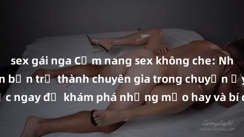sex gái nga Cẩm nang sex không che: Những bí quyết khiến bạn trở thành chuyên gia trong chuyện ấy! Đọc ngay để khám phá những mẹo hay và bí quyết tình dục không che.