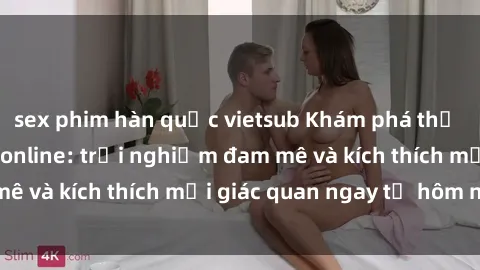 sex phim hàn quốc vietsub Khám phá thế giới mới của sex online: trải nghiệm đam mê và kích thích mọi giác quan ngay từ hôm nay!