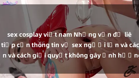 sex cosplay việt nam Những vấn đề liên quan đến việc tiếp cận thông tin về sex người lớn và cách giải quyết không gây ảnh hưởng đến trẻ em