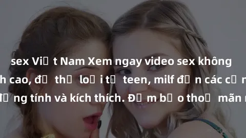 sex Việt Nam Xem ngay video sex không che miễn phí đỉnh cao, đủ thể loại từ teen, milf đến các cảnh quan hệ đồng tính và kích thích. Đảm bảo thoả mãn mọi khả năng kích thích của bạn!