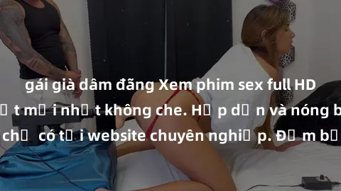 gái già dâm đãng Xem phim sex full HD đỉnh cao, cập nhật mới nhất không che. Hấp dẫn và nóng bỏng, chỉ có tại website chuyên nghiệp. Đảm bảo sẽ khiến bạn mãn nhãn!