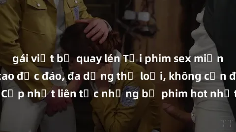 gái việt bị quay lén Tải phim sex miễn phí chất lượng cao độc đáo, đa dạng thể loại, không cần đăng ký tài khoản. Cập nhật liên tục những bộ phim hot nhất trên thị trường. Sự lựa chọn hàng đầu cho ngư