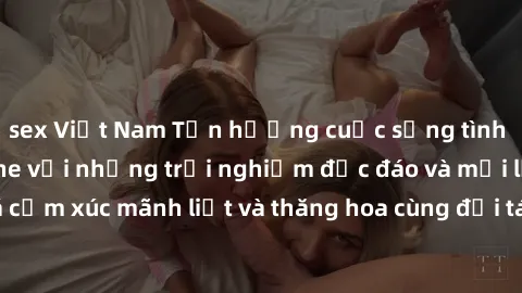 sex Việt Nam Tận hưởng cuộc sống tình dục online không che với những trải nghiệm độc đáo và mới lạ. Khám phá cảm xúc mãnh liệt và thăng hoa cùng đối tác tại các trang web chuyên nghiệp.