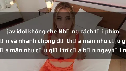 jav idol không che Những cách tải phim sex về máy đơn giản và nhanh chóng để thỏa mãn nhu cầu giải trí của bạn ngay tại nhà