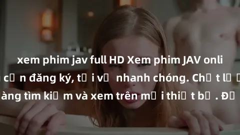 xem phim jav full HD Xem phim JAV online miễn phí không cần đăng ký, tải về nhanh chóng. Chất lượng HD, dễ dàng tìm kiếm và xem trên mọi thiết bị. Đặc biệt, không quảng cáo làm phiền.