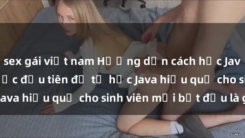sex gái việt nam Hướng dẫn cách học Java cho sinh viên: Bước đầu tiên để tự học Java hiệu quả cho sinh viên mới bắt đầu là gì?