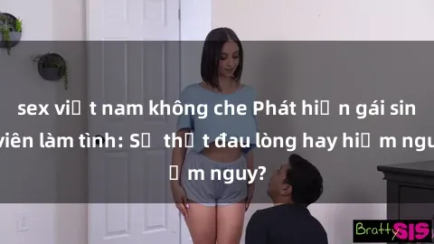 sex việt nam không che Phát hiện gái sinh viên làm tình: Sự thật đau lòng hay hiểm nguy?