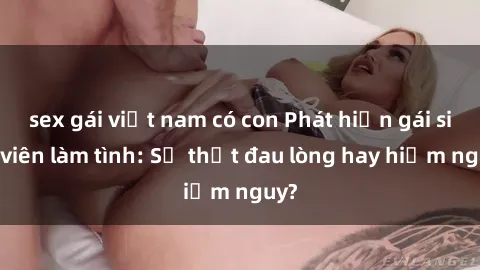 sex gái việt nam có con Phát hiện gái sinh viên làm tình: Sự thật đau lòng hay hiểm nguy?