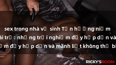 sex trong nhà vệ sinh Tận hưởng niềm vui của sex với gái trẻ: những trải nghiệm đầy hấp dẫn và mãnh liệt không thể bỏ lỡ