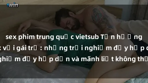 sex phim trung quốc vietsub Tận hưởng niềm vui của sex với gái trẻ: những trải nghiệm đầy hấp dẫn và mãnh liệt không thể bỏ lỡ