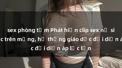 sex phòng tắm Phát hiện clip sex nữ sinh gây sốc trên mạng, hệ thống giáo dục đối diện áp lực lớn