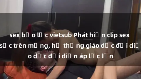 sex bạo lực vietsub Phát hiện clip sex nữ sinh gây sốc trên mạng, hệ thống giáo dục đối diện áp lực lớn