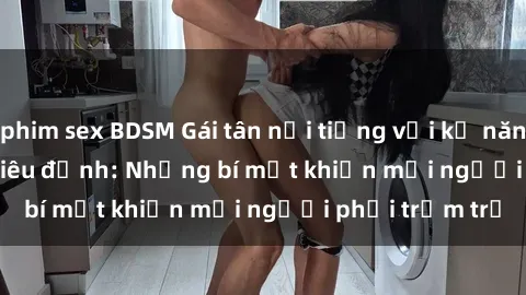 phim sex BDSM Gái tân nổi tiếng với kỹ năng 'làm tình' siêu đỉnh: Những bí mật khiến mọi người phải trầm trồ