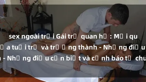 sex ngoài trời Gái trẻ quan hệ: Mối quan hệ khác biệt giữa tuổi trẻ và trưởng thành - Những điều cần biết và cảnh báo từ chuyên gia
