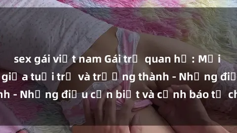 sex gái việt nam Gái trẻ quan hệ: Mối quan hệ khác biệt giữa tuổi trẻ và trưởng thành - Những điều cần biết và cảnh báo từ chuyên gia