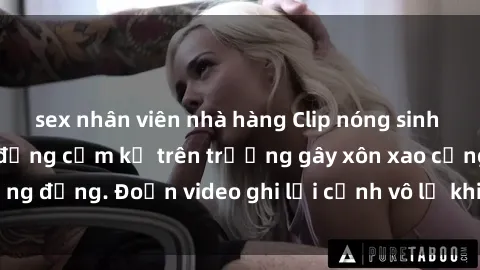sex nhân viên nhà hàng Clip nóng sinh viên gây sốc: Hành động cấm kỵ trên trường gây xôn xao cộng đồng. Đoạn video ghi lại cảnh vô lễ khiến dư luận bức xúc.