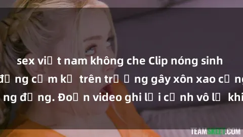sex việt nam không che Clip nóng sinh viên gây sốc: Hành động cấm kỵ trên trường gây xôn xao cộng đồng. Đoạn video ghi lại cảnh vô lễ khiến dư luận bức xúc.