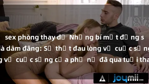 sex phòng thay đồ Những bí mật đằng sau vẻ ngoài gái già dâm đãng: Sự thật đau lòng về cuộc sống của phụ nữ đã qua tuổi thanh xuân