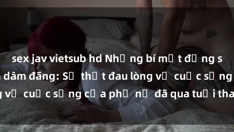 sex jav vietsub hd Những bí mật đằng sau vẻ ngoài gái già dâm đãng: Sự thật đau lòng về cuộc sống của phụ nữ đã qua tuổi thanh xuân