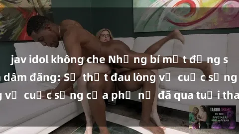jav idol không che Những bí mật đằng sau vẻ ngoài gái già dâm đãng: Sự thật đau lòng về cuộc sống của phụ nữ đã qua tuổi thanh xuân