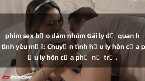 phim sex bạo dâm nhóm Gái ly dị quan hệ tìm kiếm tình yêu mới: Chuyện tình hậu ly hôn của phụ nữ trẻ.