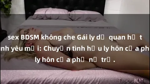 sex BDSM không che Gái ly dị quan hệ tìm kiếm tình yêu mới: Chuyện tình hậu ly hôn của phụ nữ trẻ.