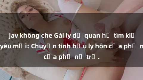 jav không che Gái ly dị quan hệ tìm kiếm tình yêu mới: Chuyện tình hậu ly hôn của phụ nữ trẻ.