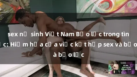 sex nữ sinh Việt Nam Bạo lực trong tình dục: Hiểm họa của việc kết hợp sex và bạo lực