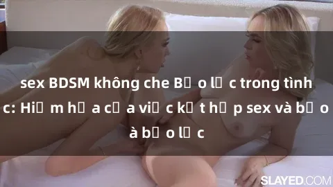 sex BDSM không che Bạo lực trong tình dục: Hiểm họa của việc kết hợp sex và bạo lực