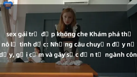 sex gái trẻ đẹp không che Khám phá thế giới của phim sex nô lệ tình dục: Những câu chuyện đầy nổi dậy, gợi cảm và gây sốc đến từ ngành công nghiệp giải trí đen tối